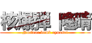 核爆弾 隆晴 (Nuclear bomb ryuusei)