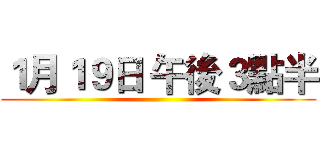 １月１９日 午後３點半 ()