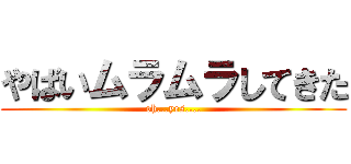 やばいムラムラしてきた (oh...yes....)