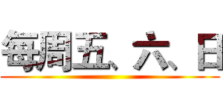 每周五、六、日 ()