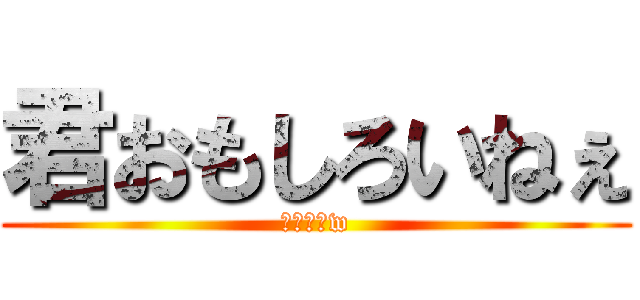 君おもしろいねぇ (ウケルーw)