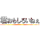 君おもしろいねぇ (ウケルーw)