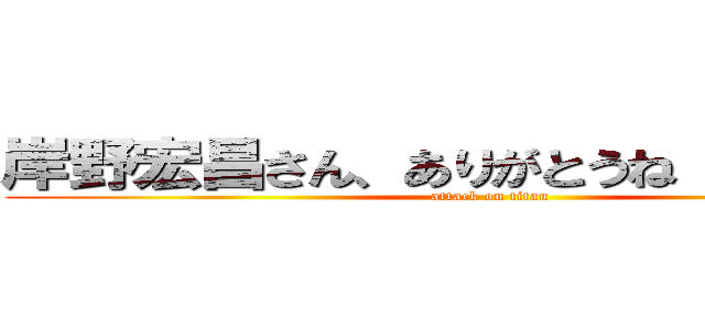 岸野宏昌さん、ありがとうね（´▽｀）ノ (attack on titan)