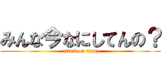 みんな今なにしてんの？ (attack on titan)