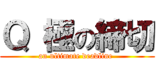 Ｑ 極の締切 (an ultimate deadline )