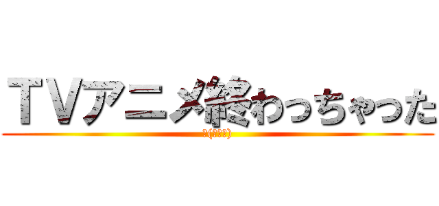 ＴＶアニメ終わっちゃった (Σ(ﾟДﾟ))