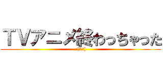 ＴＶアニメ終わっちゃった (Σ(ﾟДﾟ))