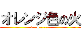 オレンジ色の火 (fire of orange)