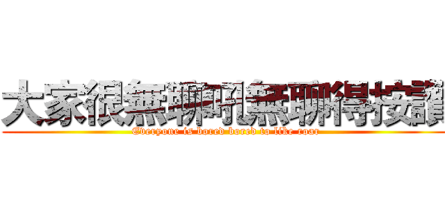 大家很無聊吼無聊得按讚 (Everyone is bored bored to like roar)