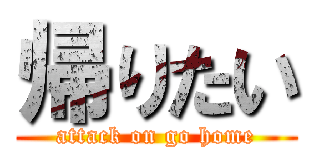 帰りたい (attack on go home)