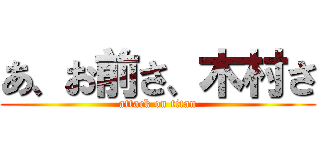 あ、お前さ、木村さ (attack on titan)