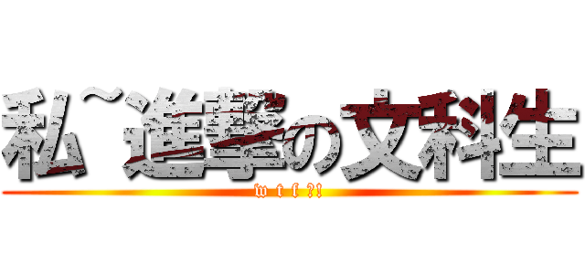 私~進撃の文科生 (w t f ?!)