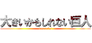 大きいかもしれない巨人 (kusodekai)