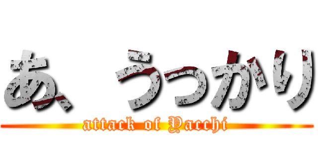 あ、うっかり (attack of Yacchi)