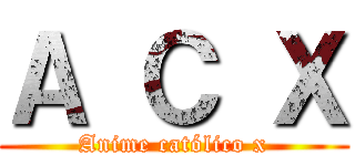 Ａ Ｃ Ｘ (Anime católico x)