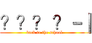 ？？？ ？－｜ (back to the school )