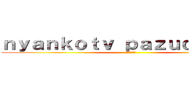 ｎｙａｎｋｏｔｖ ｐａｚｕｄｏｒａｔｖ (登録してね)