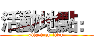 活動地點： (attack on titan)