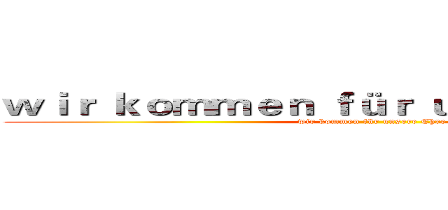 ｗｉｒ ｋｏｍｍｅｎ ｆüｒ ｕｎｓｅｒｅ Ｅｈｒｅ (wir kommen für unsere Ehre)
