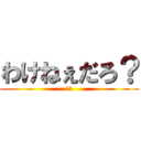 わけねぇだろ？ (t?)