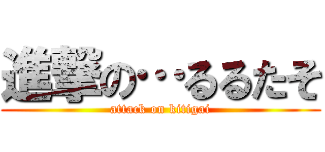 進撃の…るるたそ (attack on kitigai)