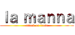 ｌａ ｍａｎｎａ (attack on troia)