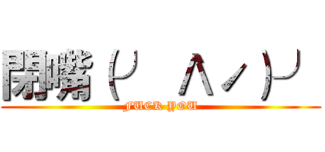 閉嘴（╯｀Λˊ）╯ (FUCK YOU)