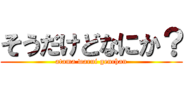 そうだけどなにか？ (atama warui genchan)