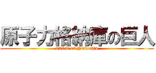 原子力格納庫の巨人 (attack on Nukesilo)