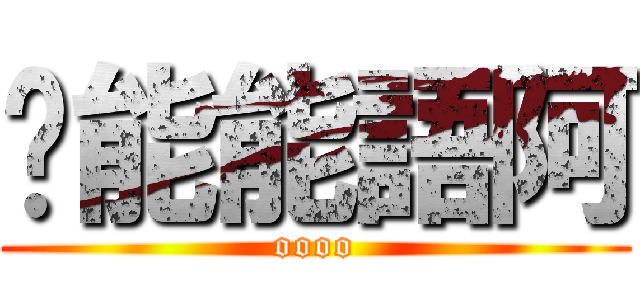 喂能能語阿 (oooo)