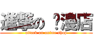 進撃の 动漫店 (attack on anime shop)