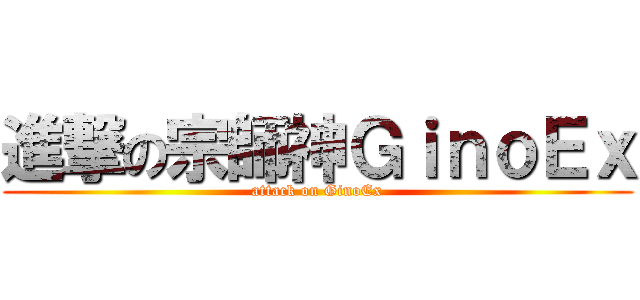 進撃の宗師神ＧｉｎｏＥｘ (attack on GinoEx)