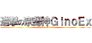 進撃の宗師神ＧｉｎｏＥｘ (attack on GinoEx)