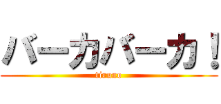 バーカバーカ！ (tiruno)