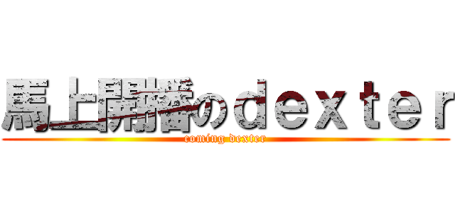 馬上開播のｄｅｘｔｅｒ (coming dexter)