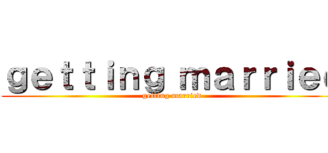 ｇｅｔｔｉｎｇ ｍａｒｒｉｅｄ (getting married)