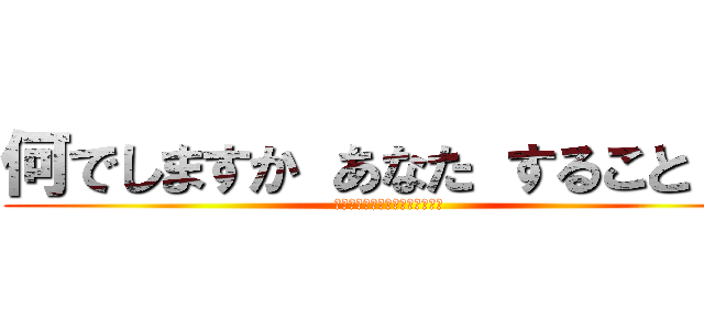 何でしますか あなた すること ？ (？？？？？？？？？？？？？？？)