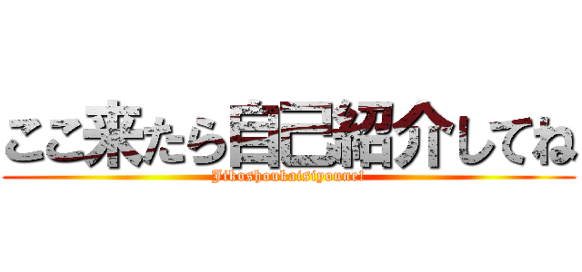 ここ来たら自己紹介してね (Jikoshoukaisiyoune!)