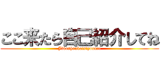 ここ来たら自己紹介してね (Jikoshoukaisiyoune!)