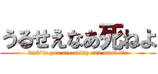 うるせえなあ死ねよ (fuck'in you are noisy and must die)