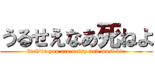 うるせえなあ死ねよ (fuck'in you are noisy and must die)