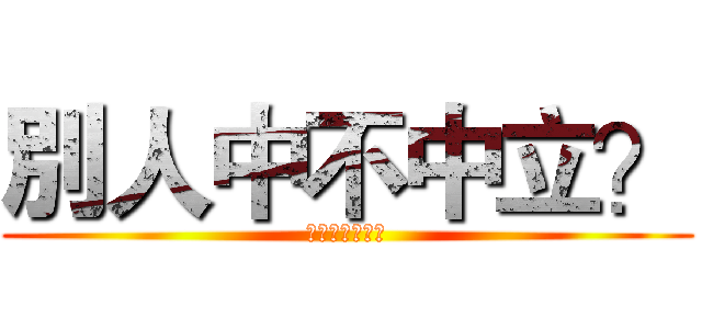 別人中不中立？ (關你班友屁事啊)