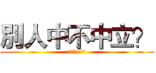 別人中不中立？ (關你班友屁事啊)