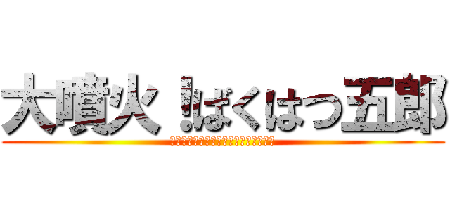 大噴火！ばくはつ五郎 (怒っちゃいやぁ～ん！なぁ～んちゃって)