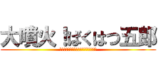 大噴火！ばくはつ五郎 (怒っちゃいやぁ～ん！なぁ～んちゃって)