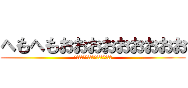 へもへもおおおおおおおおお (さああああああああああああああああ)