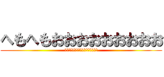 へもへもおおおおおおおおお (さああああああああああああああああ)