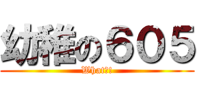 幼稚の６０５ (What?!)