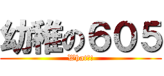 幼稚の６０５ (What?!)