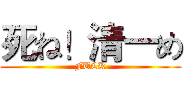 死ね！清一め (FUCK)